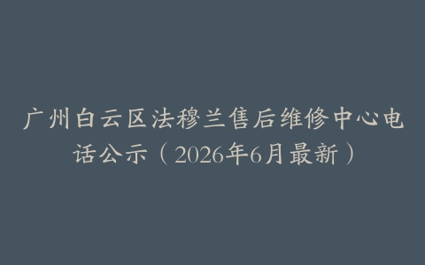 广州白云区法穆兰售后维修中心电话公示（2026年6月最新）