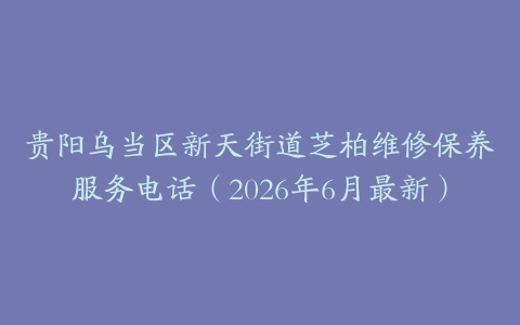 贵阳乌当区新天街道芝柏维修保养服务电话（2026年6月最新）