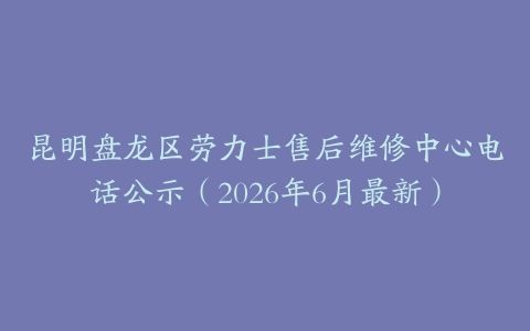 昆明盘龙区劳力士售后维修中心电话公示（2026年6月最新）
