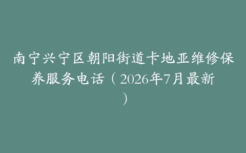南宁兴宁区朝阳街道卡地亚维修保养服务电话（2026年7月最新）