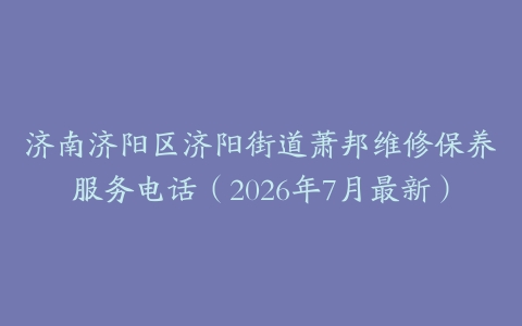 济南济阳区济阳街道萧邦维修保养服务电话（2026年7月最新）