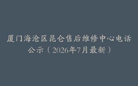厦门海沧区昆仑售后维修中心电话公示（2026年7月最新）