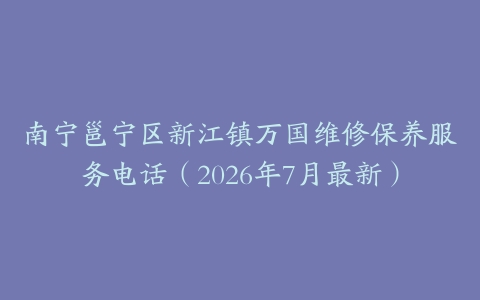 南宁邕宁区新江镇万国维修保养服务电话（2026年7月最新）