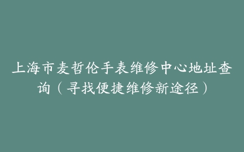 上海市麦哲伦手表维修中心地址查询（寻找便捷维修新途径）