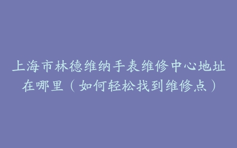 上海市林德维纳手表维修中心地址在哪里（如何轻松找到维修点）