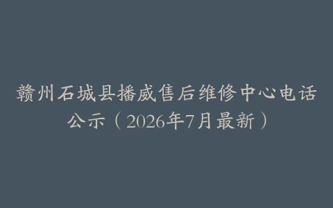 赣州石城县播威售后维修中心电话公示（2026年7月最新）