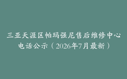 三亚天涯区帕玛强尼售后维修中心电话公示（2026年7月最新）