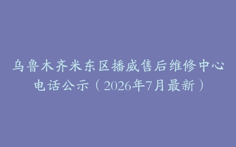 乌鲁木齐米东区播威售后维修中心电话公示（2026年7月最新）
