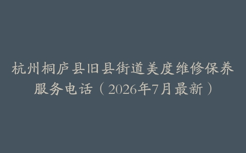 杭州桐庐县旧县街道美度维修保养服务电话（2026年7月最新）