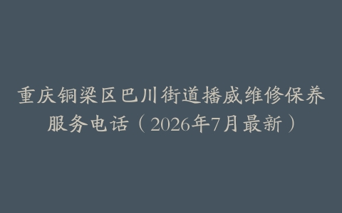 重庆铜梁区巴川街道播威维修保养服务电话（2026年7月最新）