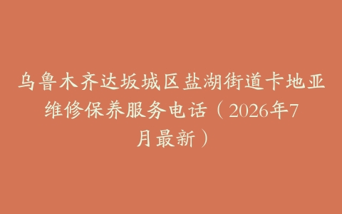 乌鲁木齐达坂城区盐湖街道卡地亚维修保养服务电话（2026年7月最新）