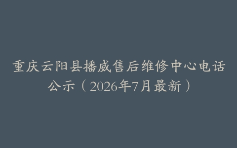 重庆云阳县播威售后维修中心电话公示（2026年7月最新）