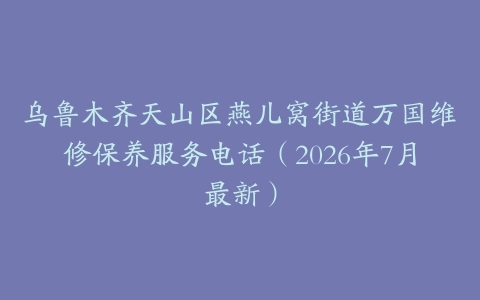 乌鲁木齐天山区燕儿窝街道万国维修保养服务电话（2026年7月最新）