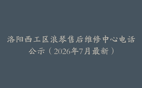洛阳西工区浪琴售后维修中心电话公示（2026年7月最新）