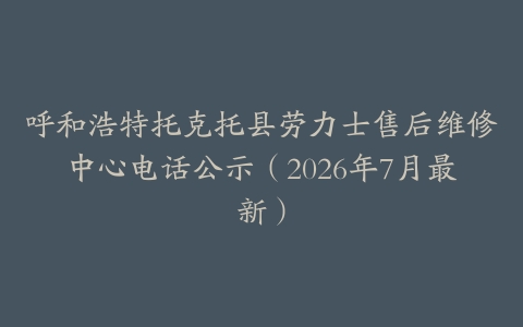 呼和浩特托克托县劳力士售后维修中心电话公示（2026年7月最新）