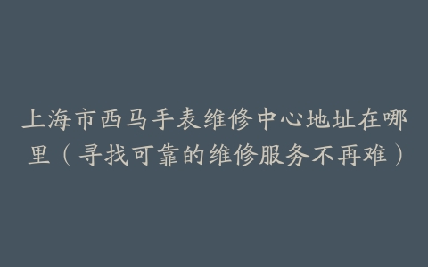 上海市西马手表维修中心地址在哪里（寻找可靠的维修服务不再难）