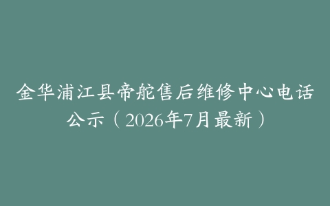 金华浦江县帝舵售后维修中心电话公示（2026年7月最新）