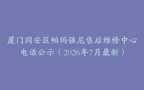 厦门同安区帕玛强尼售后维修中心电话公示（2026年7月最新）