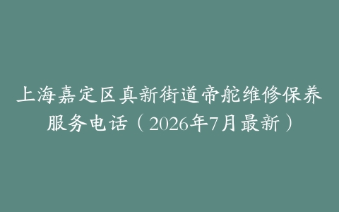 上海嘉定区真新街道帝舵维修保养服务电话（2026年7月最新）