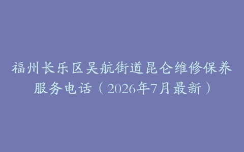 福州长乐区吴航街道昆仑维修保养服务电话（2026年7月最新）