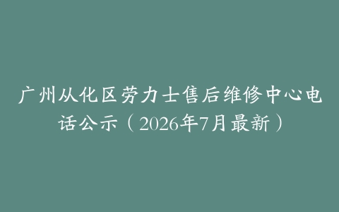 广州从化区劳力士售后维修中心电话公示（2026年7月最新）