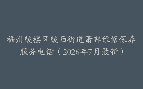 福州鼓楼区鼓西街道萧邦维修保养服务电话（2026年7月最新）