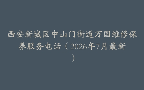 西安新城区中山门街道万国维修保养服务电话（2026年7月最新）