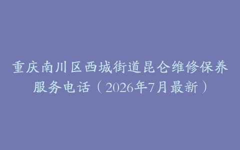 重庆南川区西城街道昆仑维修保养服务电话（2026年7月最新）