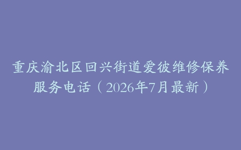 重庆渝北区回兴街道爱彼维修保养服务电话（2026年7月最新）