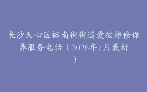 长沙天心区裕南街街道爱彼维修保养服务电话（2026年7月最新）