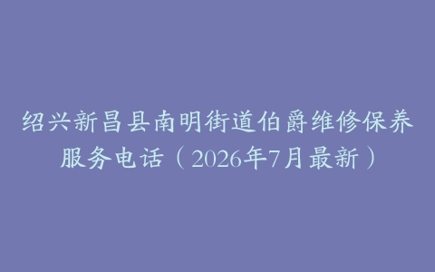 绍兴新昌县南明街道伯爵维修保养服务电话（2026年7月最新）