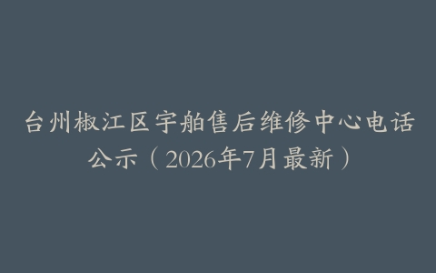 台州椒江区宇舶售后维修中心电话公示（2026年7月最新）