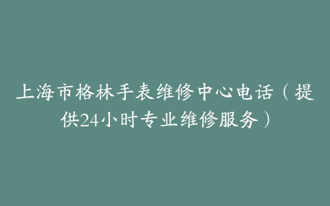 上海市格林手表维修中心电话（提供24小时专业维修服务）