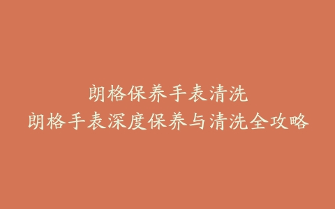 朗格保养手表清洗–朗格手表深度保养与清洗全攻略