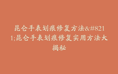 昆仑手表划痕修复方法–昆仑手表划痕修复实用方法大揭秘