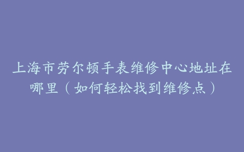 上海市劳尔顿手表维修中心地址在哪里（如何轻松找到维修点）