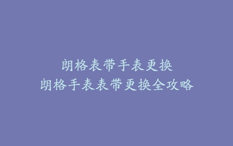朗格表带手表更换–朗格手表表带更换全攻略