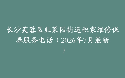 长沙芙蓉区韭菜园街道积家维修保养服务电话（2026年7月最新）