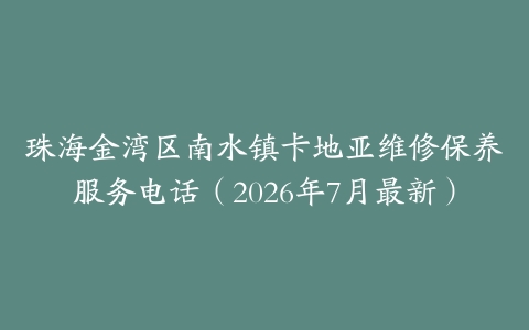珠海金湾区南水镇卡地亚维修保养服务电话（2026年7月最新）