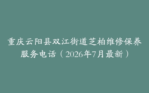 重庆云阳县双江街道芝柏维修保养服务电话（2026年7月最新）
