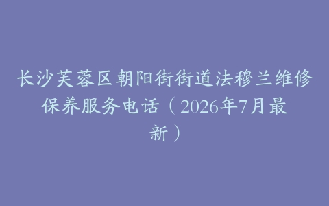 长沙芙蓉区朝阳街街道法穆兰维修保养服务电话（2026年7月最新）