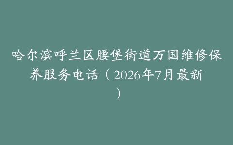 哈尔滨呼兰区腰堡街道万国维修保养服务电话（2026年7月最新）