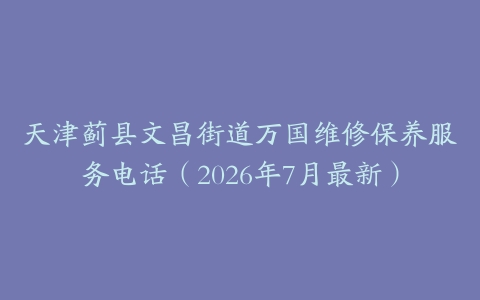 天津蓟县文昌街道万国维修保养服务电话（2026年7月最新）