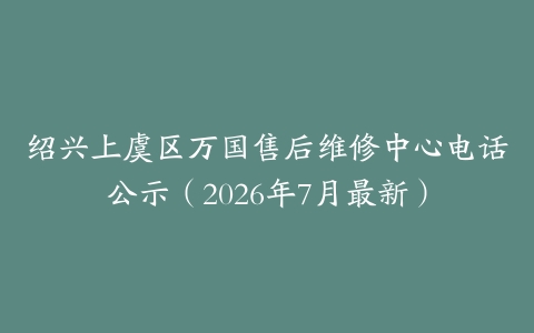 绍兴上虞区万国售后维修中心电话公示（2026年7月最新）