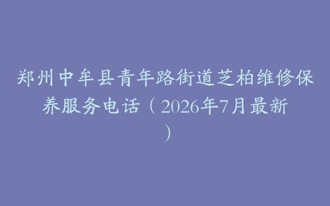 郑州中牟县青年路街道芝柏维修保养服务电话（2026年7月最新）