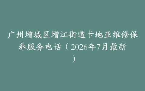 广州增城区增江街道卡地亚维修保养服务电话（2026年7月最新）