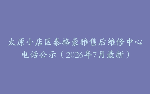 太原小店区泰格豪雅售后维修中心电话公示（2026年7月最新）