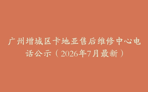 广州增城区卡地亚售后维修中心电话公示（2026年7月最新）
