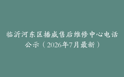 临沂河东区播威售后维修中心电话公示（2026年7月最新）