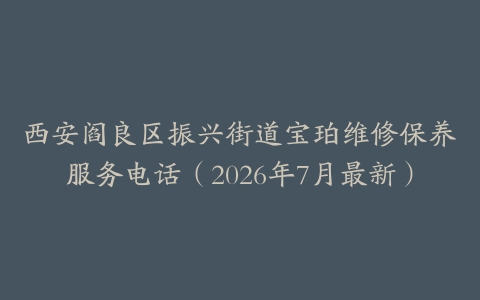 西安阎良区振兴街道宝珀维修保养服务电话（2026年7月最新）